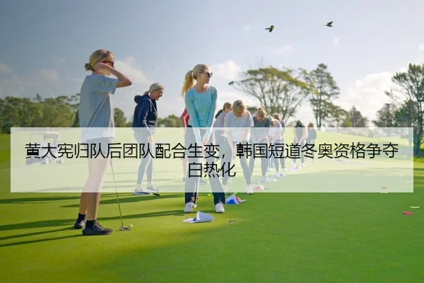 黄大宪归队后团队配合生变，韩国短道冬奥资格争夺白热化